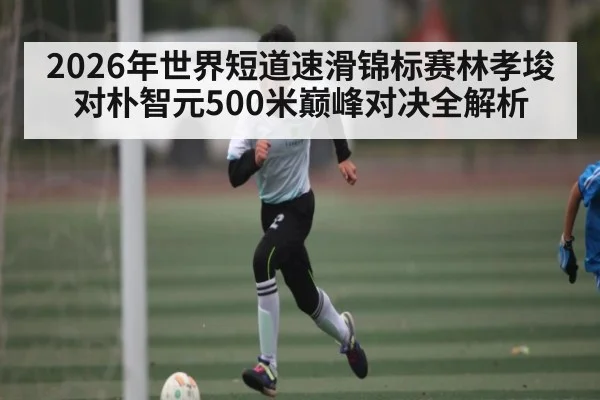 2026年世界短道速滑锦标赛林孝埈对朴智元500米巅峰对决全解析